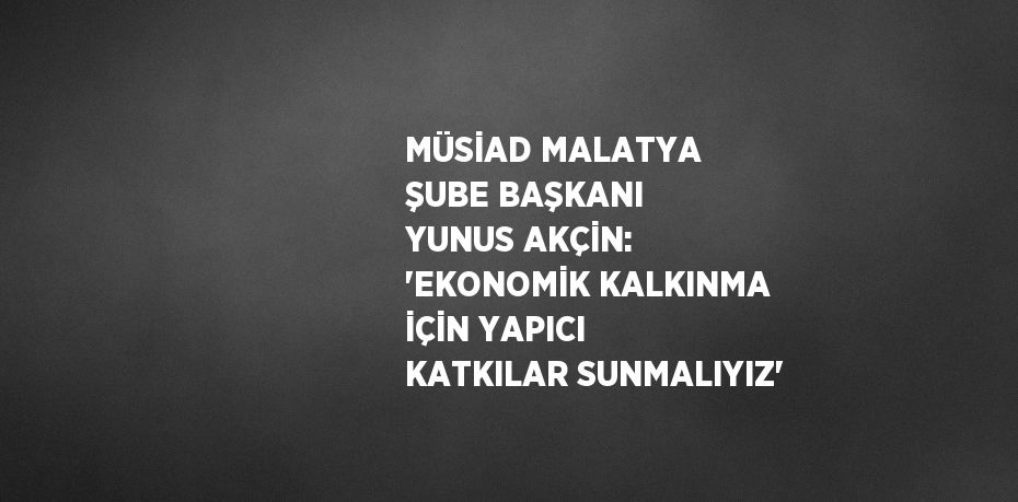 MÜSİAD MALATYA ŞUBE BAŞKANI YUNUS AKÇİN: 'EKONOMİK KALKINMA İÇİN YAPICI KATKILAR SUNMALIYIZ'