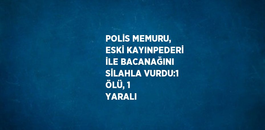 POLİS MEMURU, ESKİ KAYINPEDERİ İLE BACANAĞINI SİLAHLA VURDU:1 ÖLÜ, 1 YARALI