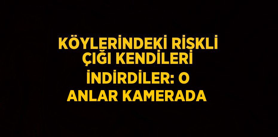 KÖYLERİNDEKİ RİSKLİ ÇIĞI KENDİLERİ İNDİRDİLER: O ANLAR KAMERADA