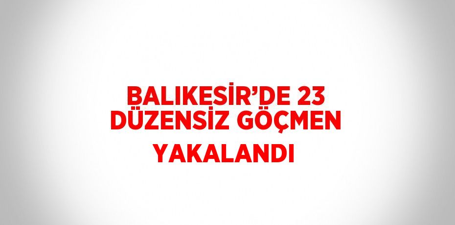 BALIKESİR’DE 23 DÜZENSİZ GÖÇMEN YAKALANDI