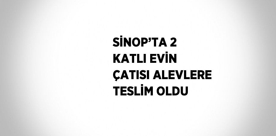 SİNOP’TA 2 KATLI EVİN ÇATISI ALEVLERE TESLİM OLDU