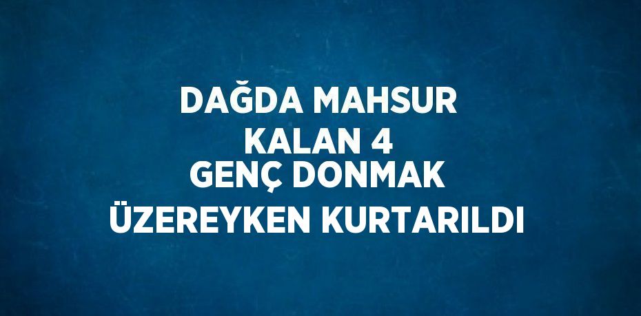 DAĞDA MAHSUR KALAN 4 GENÇ DONMAK ÜZEREYKEN KURTARILDI