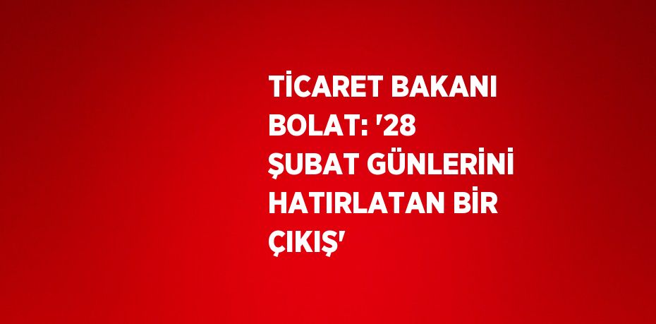 TİCARET BAKANI BOLAT: '28 ŞUBAT GÜNLERİNİ HATIRLATAN BİR ÇIKIŞ'