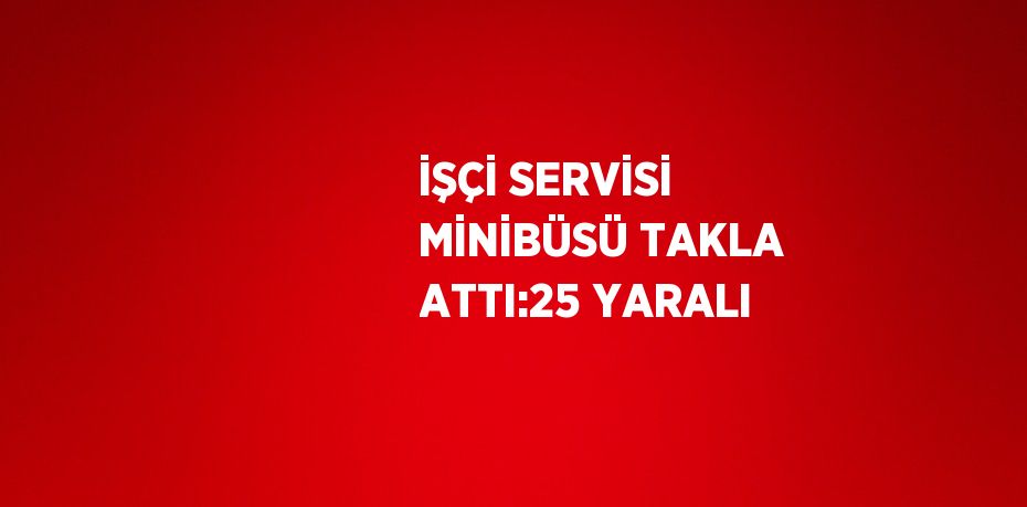 İŞÇİ SERVİSİ MİNİBÜSÜ TAKLA ATTI:25 YARALI