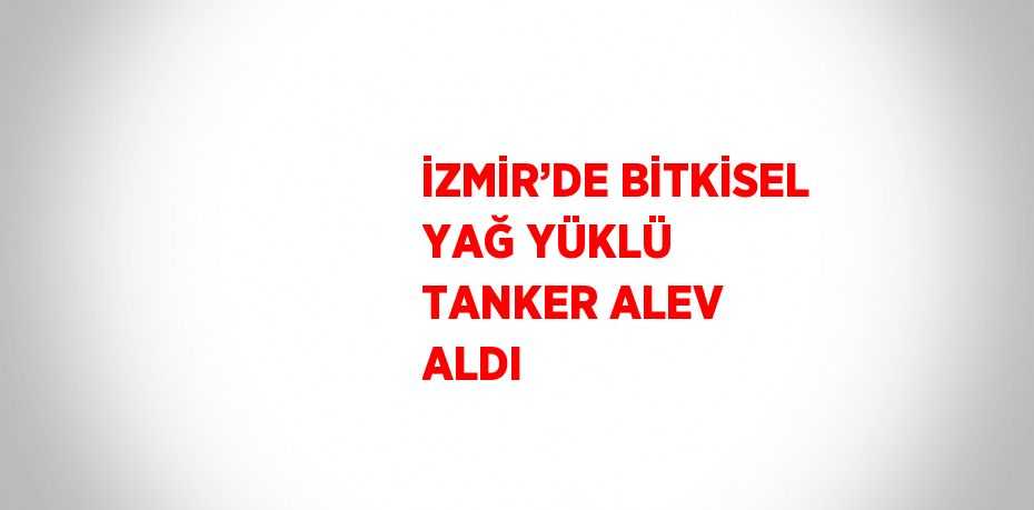 İZMİR’DE BİTKİSEL YAĞ YÜKLÜ TANKER ALEV ALDI