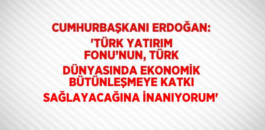 CUMHURBAŞKANI ERDOĞAN: 'TÜRK YATIRIM FONU’NUN, TÜRK DÜNYASINDA EKONOMİK BÜTÜNLEŞMEYE KATKI SAĞLAYACAĞINA İNANIYORUM'