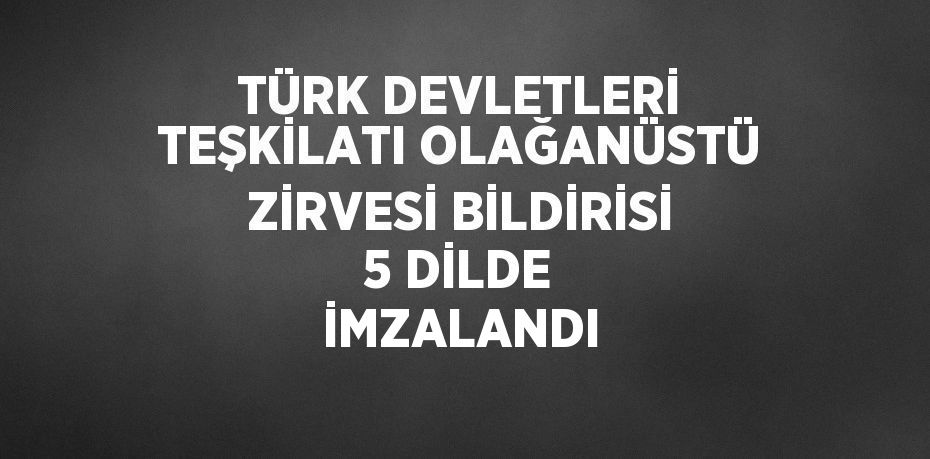 TÜRK DEVLETLERİ TEŞKİLATI OLAĞANÜSTÜ ZİRVESİ BİLDİRİSİ 5 DİLDE İMZALANDI