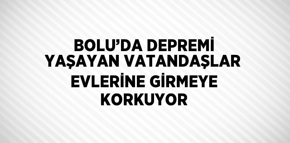 BOLU’DA DEPREMİ YAŞAYAN VATANDAŞLAR EVLERİNE GİRMEYE KORKUYOR