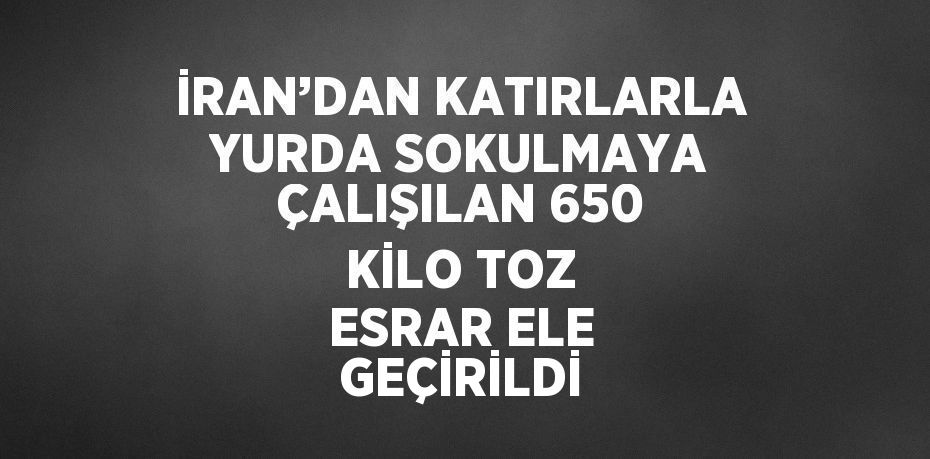 İRAN’DAN KATIRLARLA YURDA SOKULMAYA ÇALIŞILAN 650 KİLO TOZ ESRAR ELE GEÇİRİLDİ