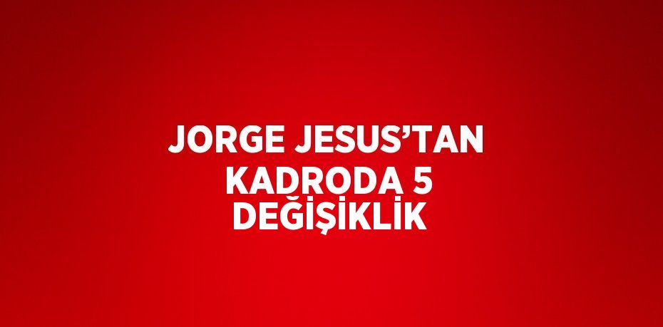 JORGE JESUS’TAN KADRODA 5 DEĞİŞİKLİK