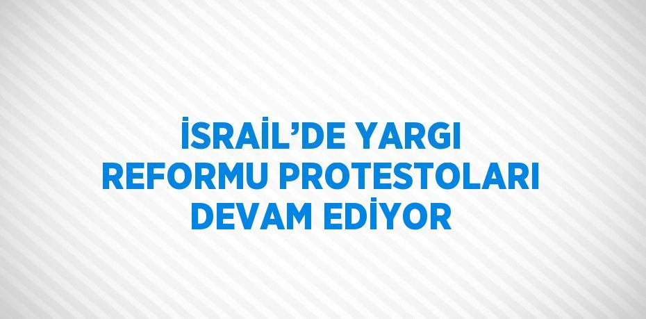 İSRAİL’DE YARGI REFORMU PROTESTOLARI DEVAM EDİYOR