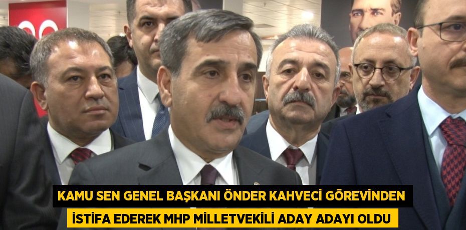 KAMU SEN GENEL BAŞKANI ÖNDER KAHVECİ GÖREVİNDEN İSTİFA EDEREK MHP MİLLETVEKİLİ ADAY ADAYI OLDU