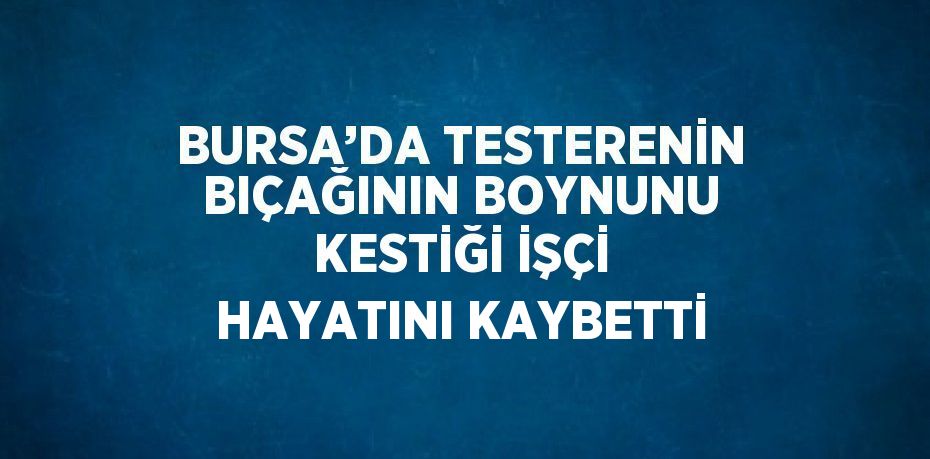 BURSA’DA TESTERENİN BIÇAĞININ BOYNUNU KESTİĞİ İŞÇİ HAYATINI KAYBETTİ