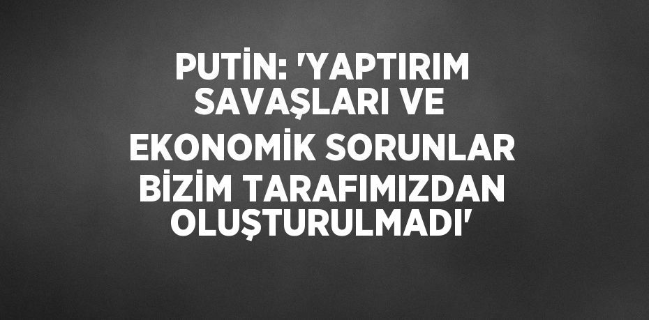 PUTİN: 'YAPTIRIM SAVAŞLARI VE EKONOMİK SORUNLAR BİZİM TARAFIMIZDAN OLUŞTURULMADI'