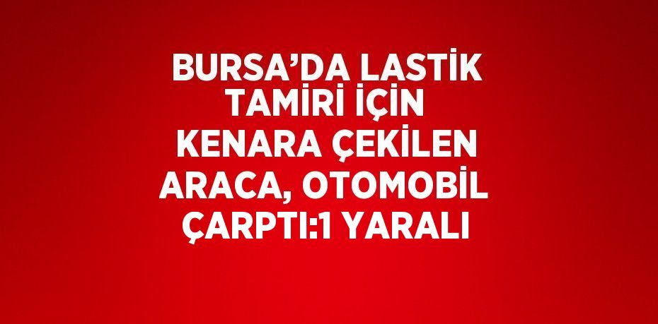 BURSA’DA LASTİK TAMİRİ İÇİN KENARA ÇEKİLEN ARACA, OTOMOBİL ÇARPTI:1 YARALI