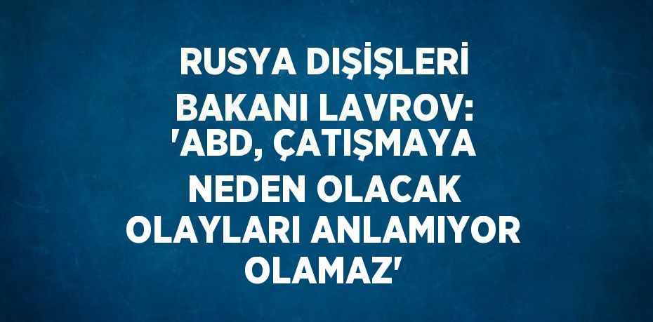 RUSYA DIŞİŞLERİ BAKANI LAVROV: 'ABD, ÇATIŞMAYA NEDEN OLACAK OLAYLARI ANLAMIYOR OLAMAZ'