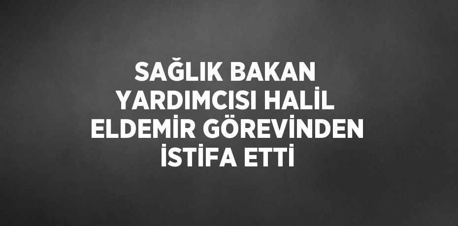 SAĞLIK BAKAN YARDIMCISI HALİL ELDEMİR GÖREVİNDEN İSTİFA ETTİ