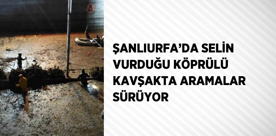 ŞANLIURFA’DA SELİN VURDUĞU KÖPRÜLÜ KAVŞAKTA ARAMALAR SÜRÜYOR