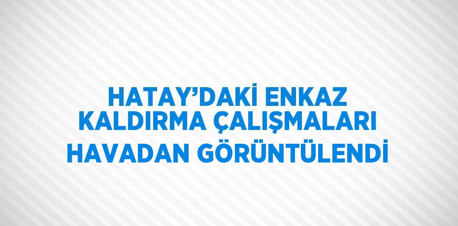 HATAY’DAKİ ENKAZ KALDIRMA ÇALIŞMALARI HAVADAN GÖRÜNTÜLENDİ