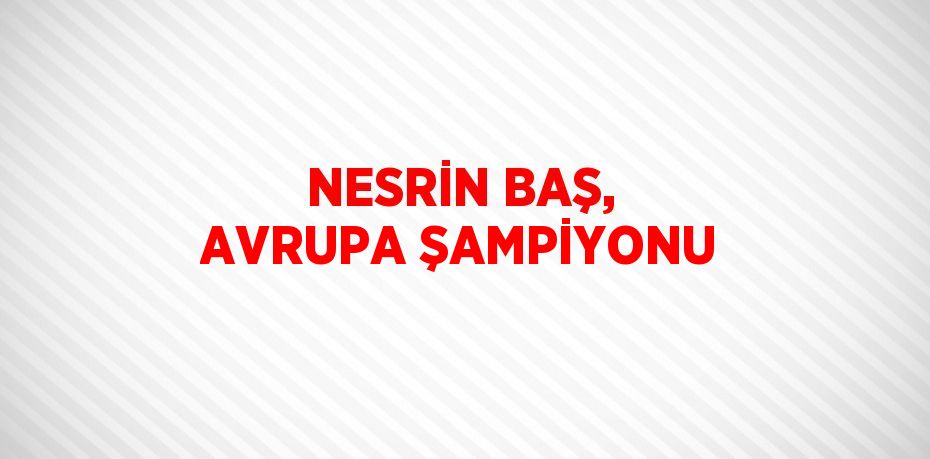 NESRİN BAŞ, AVRUPA ŞAMPİYONU