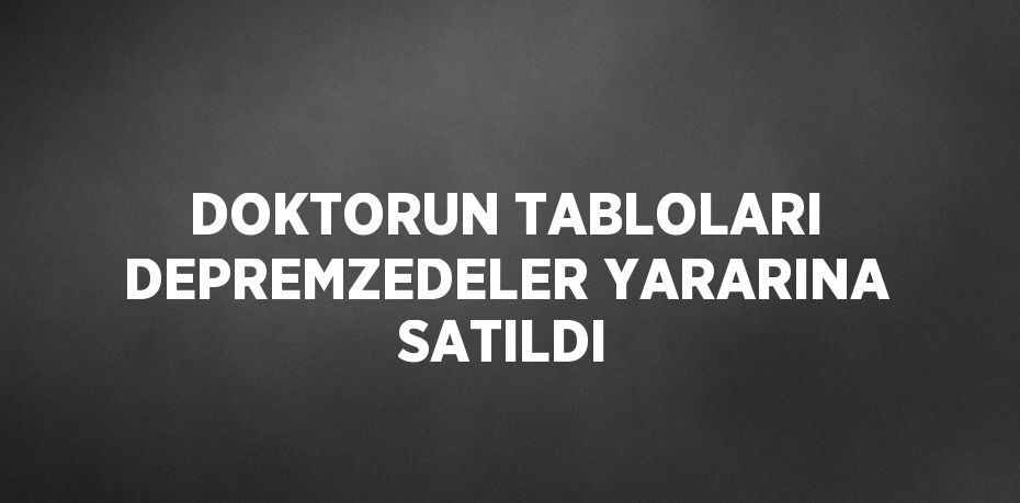 DOKTORUN TABLOLARI DEPREMZEDELER YARARINA SATILDI