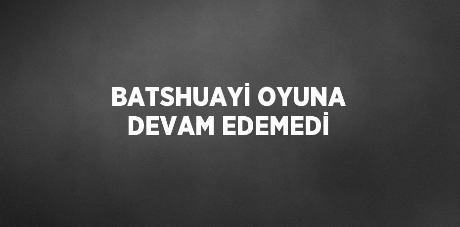 BATSHUAYİ OYUNA DEVAM EDEMEDİ