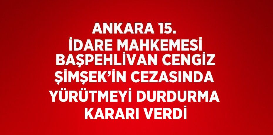 ANKARA 15. İDARE MAHKEMESİ BAŞPEHLİVAN CENGİZ ŞİMŞEK’İN CEZASINDA YÜRÜTMEYİ DURDURMA KARARI VERDİ