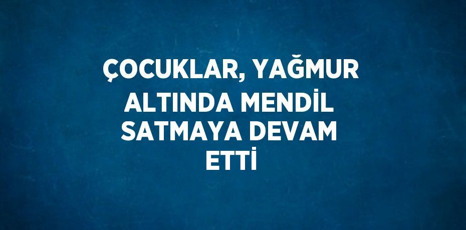 ÇOCUKLAR, YAĞMUR ALTINDA MENDİL SATMAYA DEVAM ETTİ