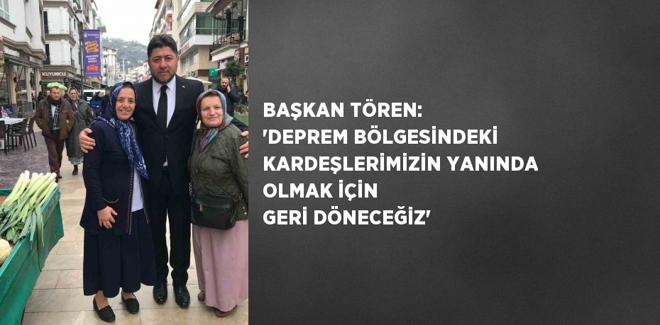 BAŞKAN TÖREN: 'DEPREM BÖLGESİNDEKİ KARDEŞLERİMİZİN YANINDA OLMAK İÇİN GERİ DÖNECEĞİZ'