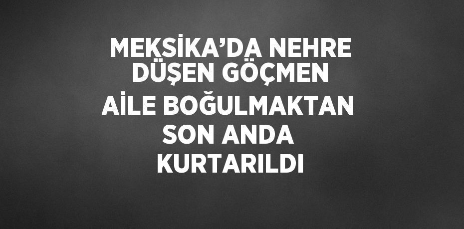 MEKSİKA’DA NEHRE DÜŞEN GÖÇMEN AİLE BOĞULMAKTAN SON ANDA KURTARILDI