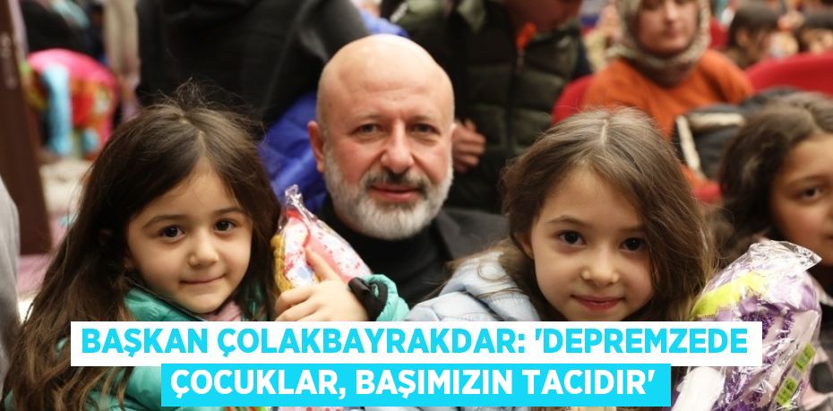 BAŞKAN ÇOLAKBAYRAKDAR: 'DEPREMZEDE ÇOCUKLAR, BAŞIMIZIN TACIDIR'