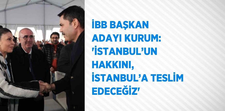 İBB BAŞKAN ADAYI KURUM: 'İSTANBUL’UN HAKKINI, İSTANBUL’A TESLİM EDECEĞİZ'