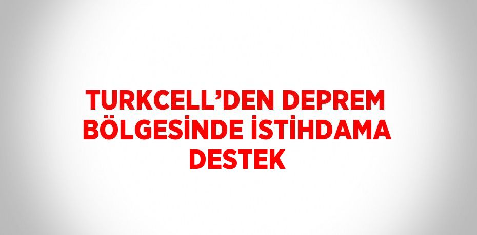 TURKCELL’DEN DEPREM BÖLGESİNDE İSTİHDAMA DESTEK