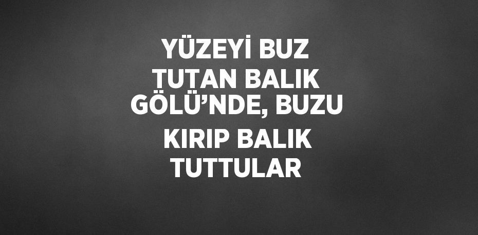 YÜZEYİ BUZ TUTAN BALIK GÖLÜ’NDE, BUZU KIRIP BALIK TUTTULAR