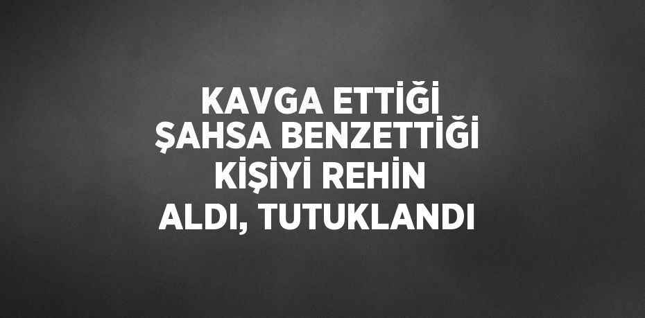 KAVGA ETTİĞİ ŞAHSA BENZETTİĞİ KİŞİYİ REHİN ALDI, TUTUKLANDI