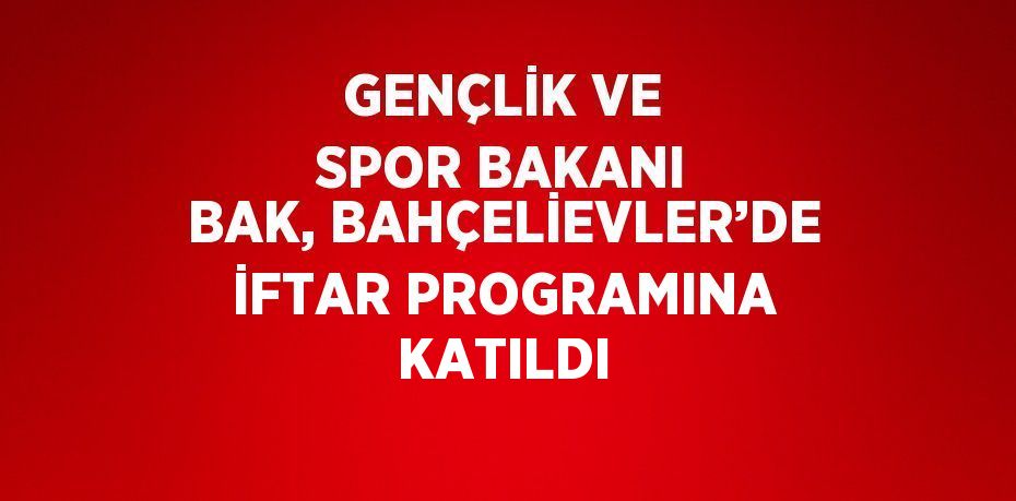 GENÇLİK VE SPOR BAKANI BAK, BAHÇELİEVLER’DE İFTAR PROGRAMINA KATILDI