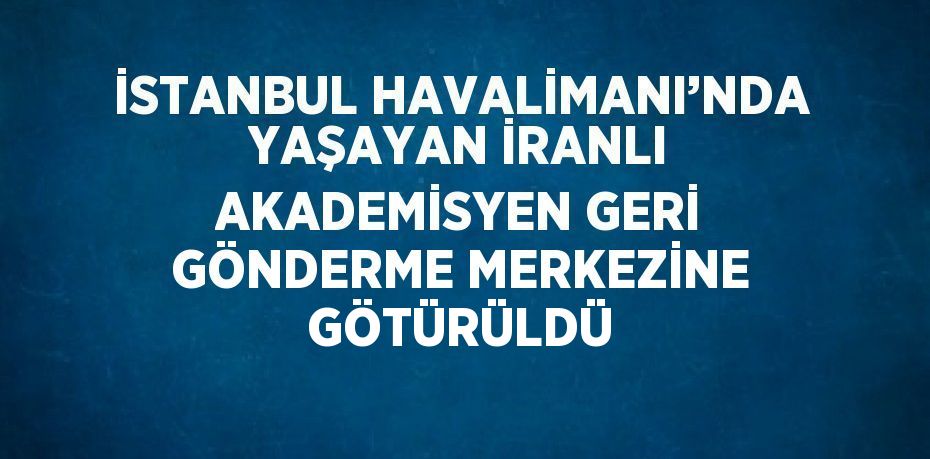 İSTANBUL HAVALİMANI’NDA YAŞAYAN İRANLI AKADEMİSYEN GERİ GÖNDERME MERKEZİNE GÖTÜRÜLDÜ