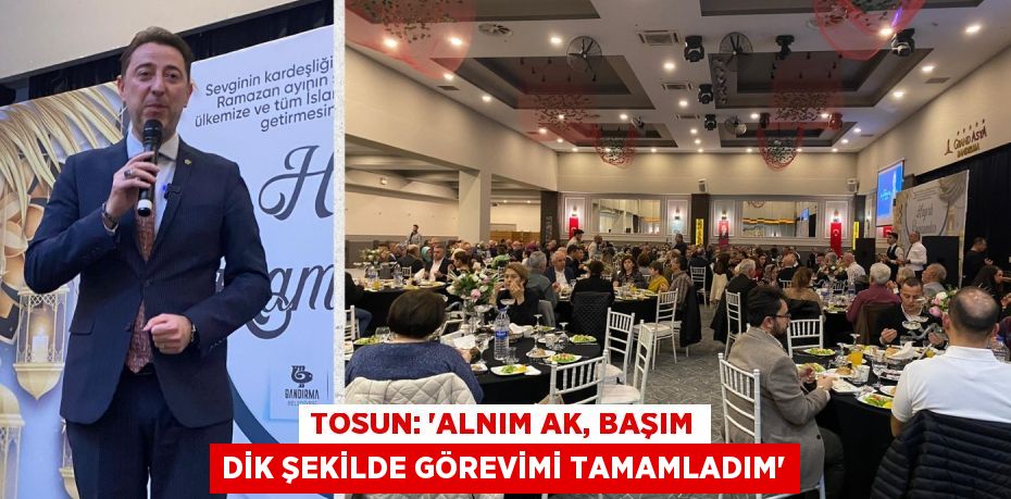 TOSUN: “ALNIM AK, BAŞIM DİK ŞEKİLDE GÖREVİMİ TAMAMLADIM”