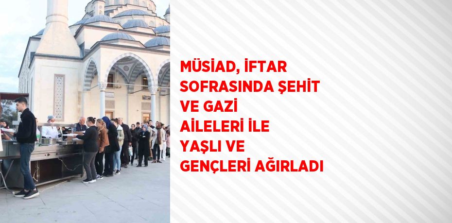 MÜSİAD, İFTAR SOFRASINDA ŞEHİT VE GAZİ AİLELERİ İLE YAŞLI VE GENÇLERİ AĞIRLADI