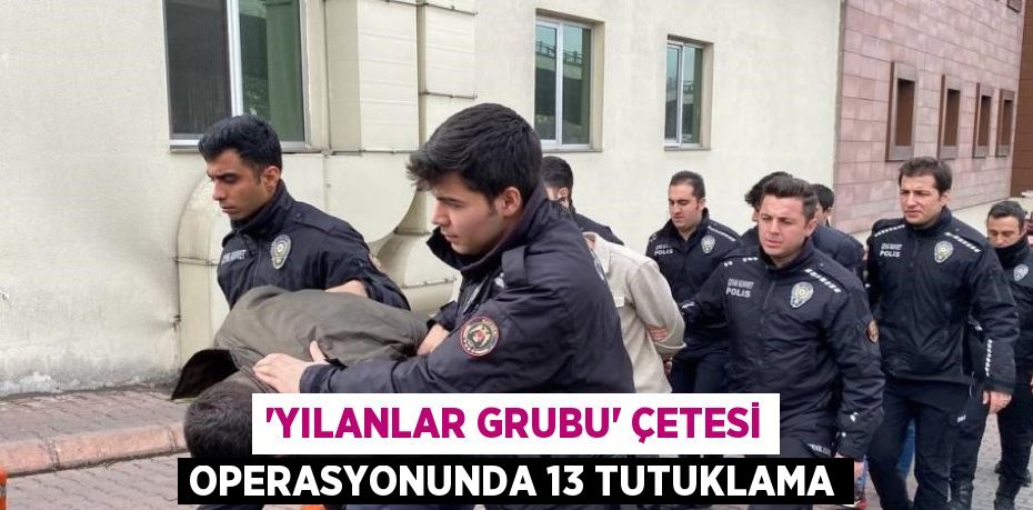 'YILANLAR GRUBU' ÇETESİ OPERASYONUNDA 13 TUTUKLAMA
