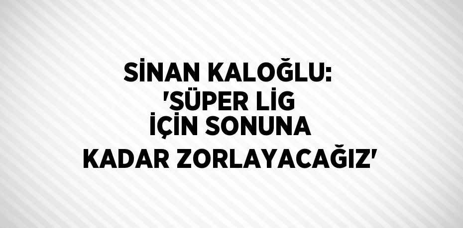 SİNAN KALOĞLU: 'SÜPER LİG İÇİN SONUNA KADAR ZORLAYACAĞIZ'