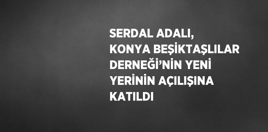 SERDAL ADALI, KONYA BEŞİKTAŞLILAR DERNEĞİ’NİN YENİ YERİNİN AÇILIŞINA KATILDI