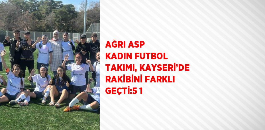 AĞRI ASP KADIN FUTBOL TAKIMI, KAYSERİ’DE RAKİBİNİ FARKLI GEÇTİ:5 1