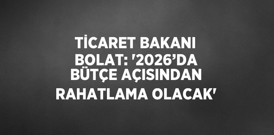 TİCARET BAKANI BOLAT: '2026’DA BÜTÇE AÇISINDAN RAHATLAMA OLACAK'