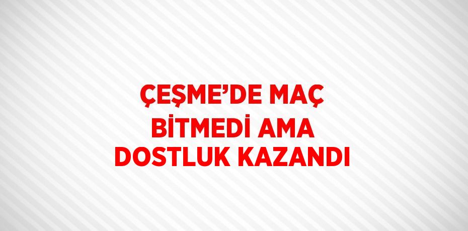 ÇEŞME’DE MAÇ BİTMEDİ AMA DOSTLUK KAZANDI