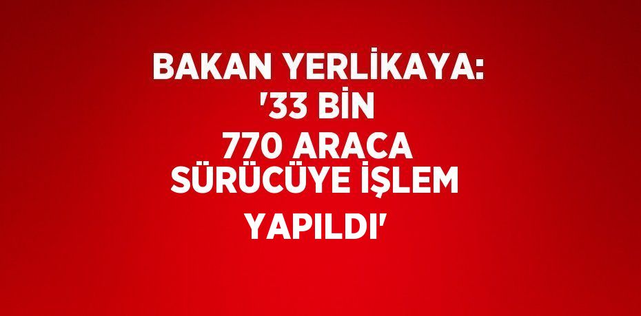 BAKAN YERLİKAYA: '33 BİN 770 ARACA SÜRÜCÜYE İŞLEM YAPILDI'