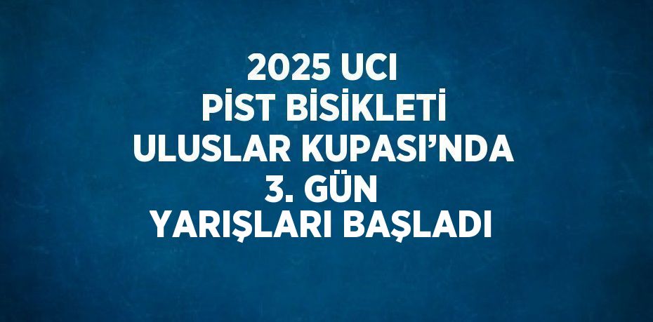 2025 UCI PİST BİSİKLETİ ULUSLAR KUPASI’NDA 3. GÜN YARIŞLARI BAŞLADI