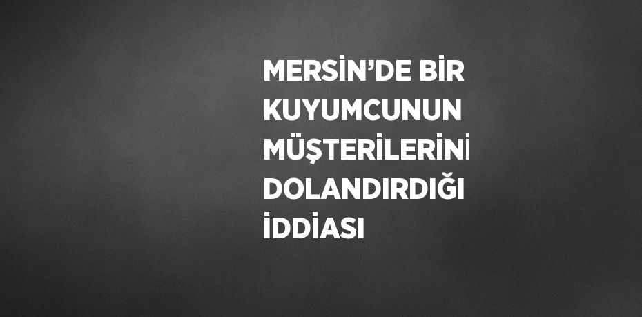 MERSİN’DE BİR KUYUMCUNUN MÜŞTERİLERİNİ DOLANDIRDIĞI İDDİASI