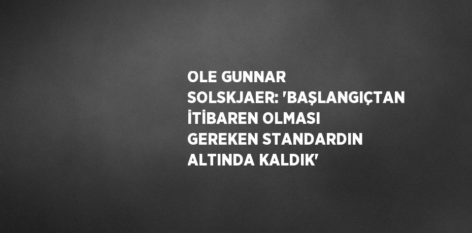 OLE GUNNAR SOLSKJAER: 'BAŞLANGIÇTAN İTİBAREN OLMASI GEREKEN STANDARDIN ALTINDA KALDIK'