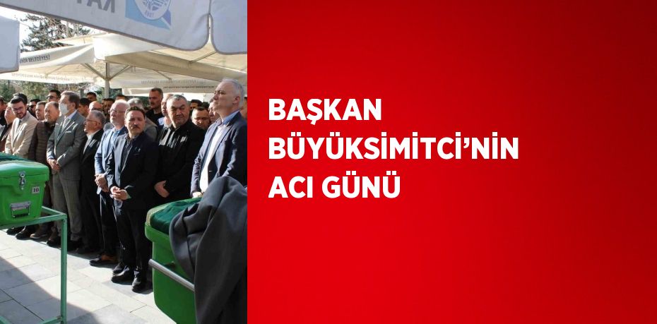 BAŞKAN BÜYÜKSİMİTCİ’NİN ACI GÜNÜ